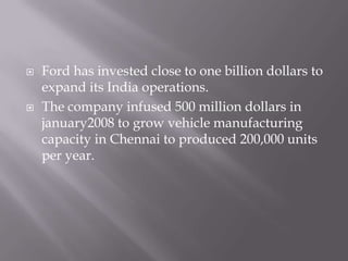 Ford has invested close to one billion dollars to expand its India operations.The company infused 500 million dollars in january2008 to grow vehicle manufacturing capacity in Chennai to produced 200,000 units per year.
