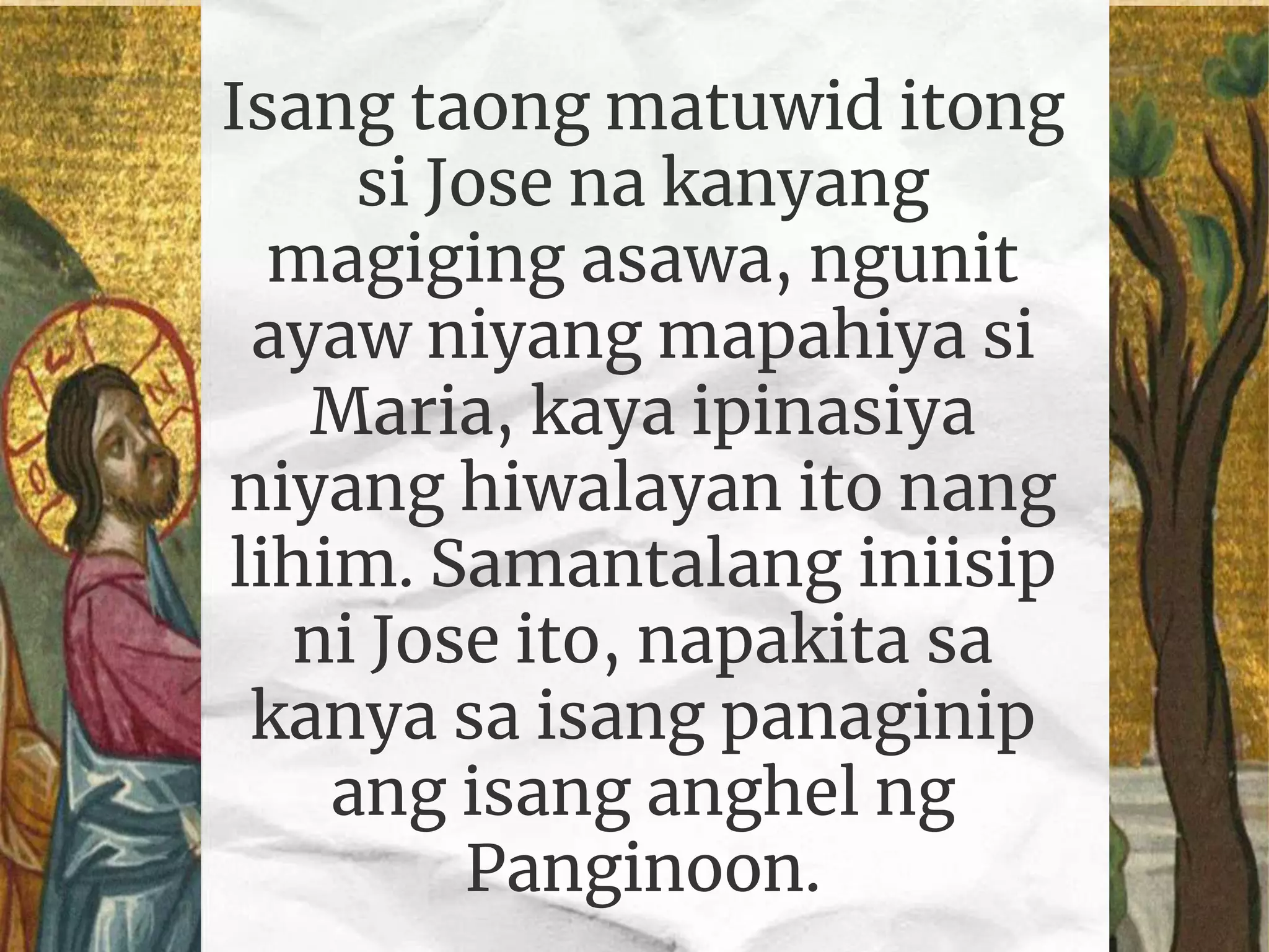 Isang taong matuwid itong
si Jose na kanyang
magiging asawa, ngunit
ayaw niyang mapahiya si
Maria, kaya ipinasiya
niyang hiwalayan ito nang
lihim. Samantalang iniisip
ni Jose ito, napakita sa
kanya sa isang panaginip
ang isang anghel ng
Panginoon.
 