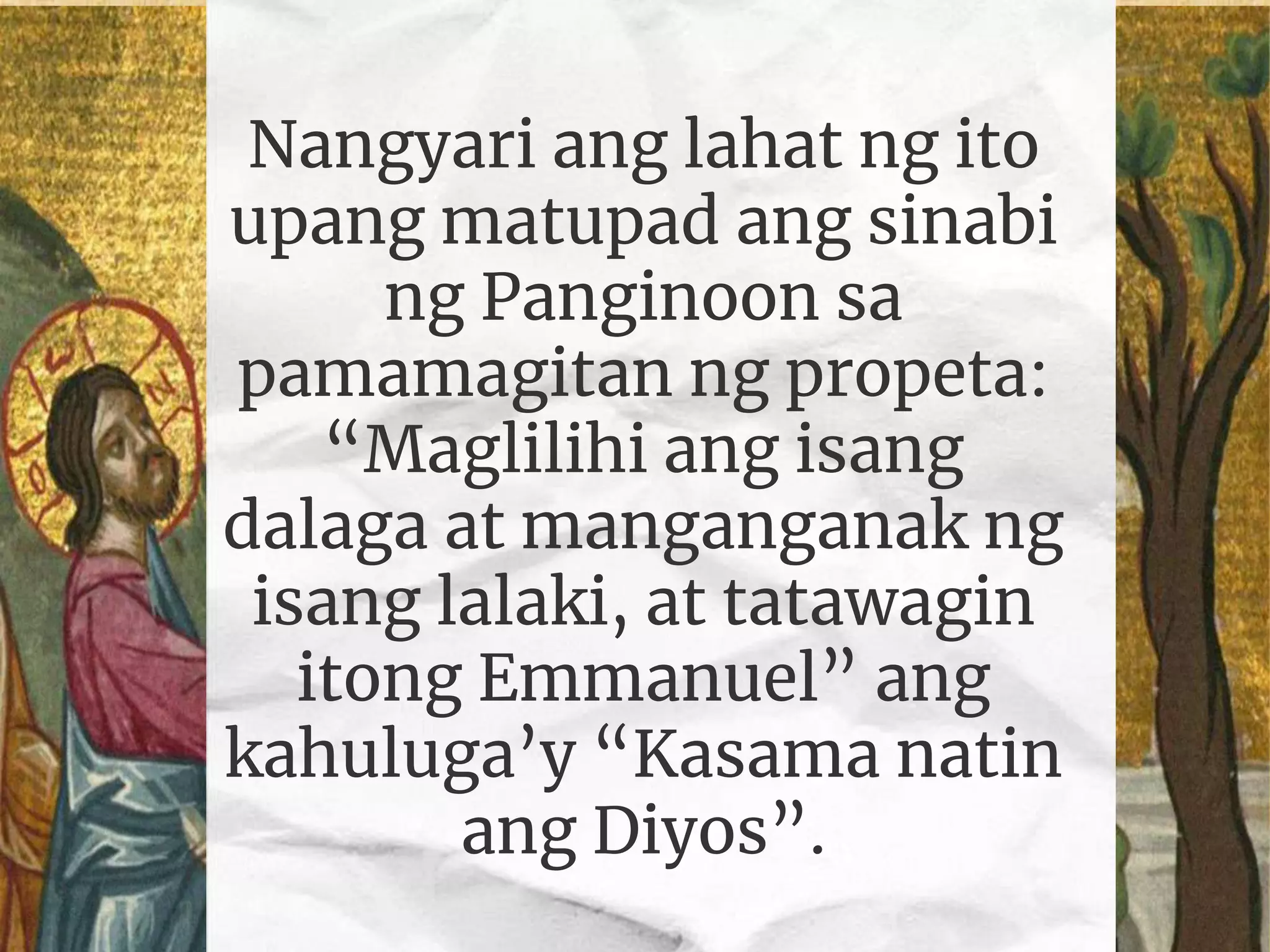 Nangyari ang lahat ng ito
upang matupad ang sinabi
ng Panginoon sa
pamamagitan ng propeta:
“Maglilihi ang isang
dalaga at manganganak ng
isang lalaki, at tatawagin
itong Emmanuel” ang
kahuluga’y “Kasama natin
ang Diyos”.
 