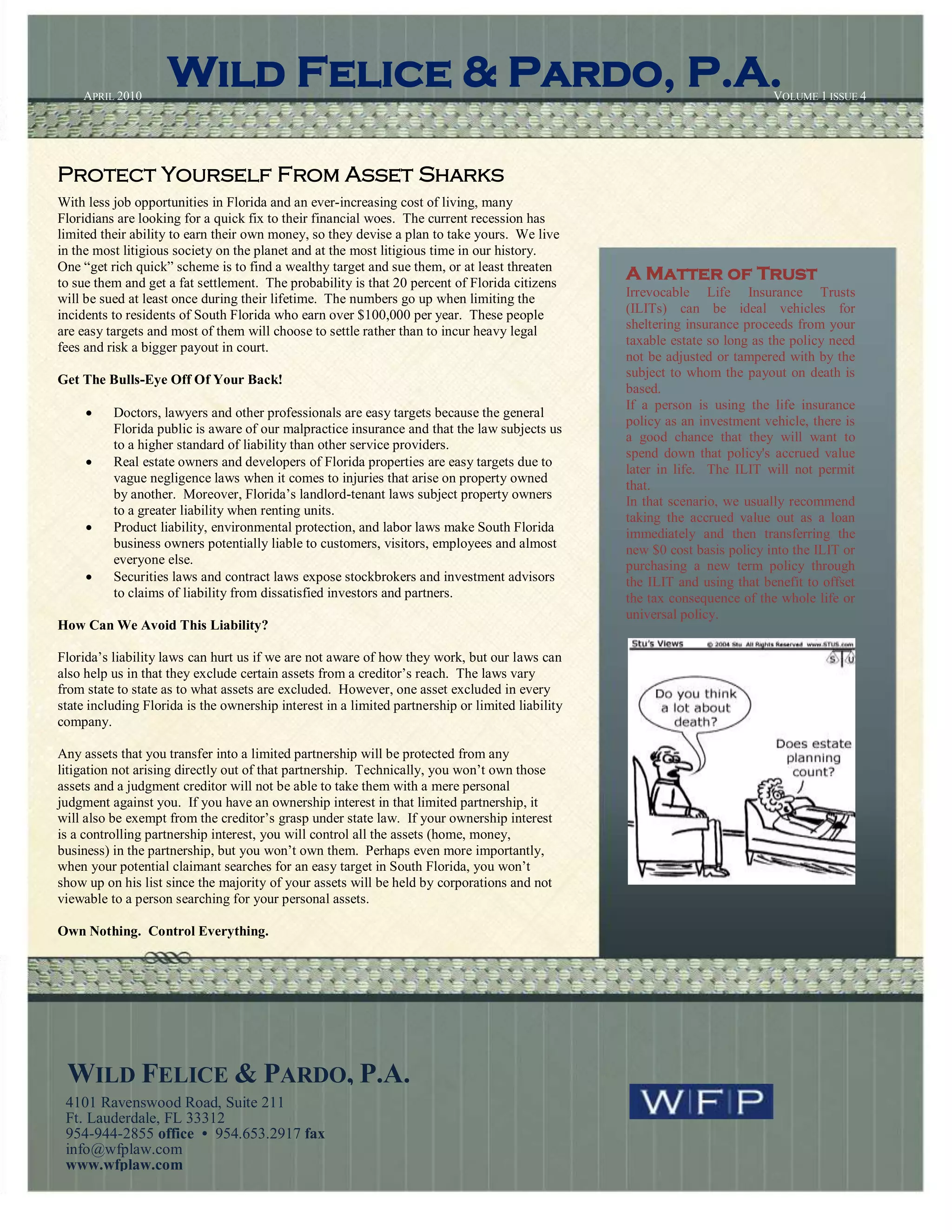 APRIL 2010
                    Wild Felice & Pardo, P.A.                                                                               VOLUME 1 ISSUE 4
                                                                                                             1




Protect Yourself From Asset Sharks
With less job opportunities in Florida and an ever-increasing cost of living, many
Floridians are looking for a quick fix to their financial woes. The current recession has
limited their ability to earn their own money, so they devise a plan to take yours. We live
in the most litigious society on the planet and at the most litigious time in our history.
One “get rich quick” scheme is to find a wealthy target and sue them, or at least threaten
to sue them and get a fat settlement. The probability is that 20 percent of Florida citizens
                                                                                                  A Matter of Trust
will be sued at least once during their lifetime. The numbers go up when limiting the             Irrevocable Life Insurance Trusts
incidents to residents of South Florida who earn over $100,000 per year. These people             (ILITs) can be ideal vehicles for
are easy targets and most of them will choose to settle rather than to incur heavy legal          sheltering insurance proceeds from your
fees and risk a bigger payout in court.                                                           taxable estate so long as the policy need
                                                                                                  not be adjusted or tampered with by the
                                                                                                  subject to whom the payout on death is
Get The Bulls-Eye Off Of Your Back!
                                                                                                  based.
                                                                                                  If a person is using the life insurance
         Doctors, lawyers and other professionals are easy targets because the general
                                                                                                  policy as an investment vehicle, there is
          Florida public is aware of our malpractice insurance and that the law subjects us
                                                                                                  a good chance that they will want to
          to a higher standard of liability than other service providers.
                                                                                                  spend down that policy's accrued value
         Real estate owners and developers of Florida properties are easy targets due to
                                                                                                  later in life. The ILIT will not permit
          vague negligence laws when it comes to injuries that arise on property owned
                                                                                                  that.
          by another. Moreover, Florida’s landlord-tenant laws subject property owners
                                                                                                  In that scenario, we usually recommend
          to a greater liability when renting units.
                                                                                                  taking the accrued value out as a loan
         Product liability, environmental protection, and labor laws make South Florida          immediately and then transferring the
          business owners potentially liable to customers, visitors, employees and almost         new $0 cost basis policy into the ILIT or
          everyone else.                                                                          purchasing a new term policy through
         Securities laws and contract laws expose stockbrokers and investment advisors           the ILIT and using that benefit to offset
          to claims of liability from dissatisfied investors and partners.                        the tax consequence of the whole life or
                                                                                                  universal policy.
How Can We Avoid This Liability?

Florida’s liability laws can hurt us if we are not aware of how they work, but our laws can
also help us in that they exclude certain assets from a creditor’s reach. The laws vary
from state to state as to what assets are excluded. However, one asset excluded in every
state including Florida is the ownership interest in a limited partnership or limited liability
company.

Any assets that you transfer into a limited partnership will be protected from any
litigation not arising directly out of that partnership. Technically, you won’t own those
assets and a judgment creditor will not be able to take them with a mere personal
judgment against you. If you have an ownership interest in that limited partnership, it
will also be exempt from the creditor’s grasp under state law. If your ownership interest
is a controlling partnership interest, you will control all the assets (home, money,
business) in the partnership, but you won’t own them. Perhaps even more importantly,
when your potential claimant searches for an easy target in South Florida, you won’t
show up on his list since the majority of your assets will be held by corporations and not
viewable to a person searching for your personal assets.

Own Nothing. Control Everything.




 WILD FELICE & PARDO, P.A.
 4101 Ravenswood Road, Suite 211
 Ft. Lauderdale, FL 33312
 954-944-2855 office • 954.653.2917 fax
 info@wfplaw.com
 www.wfplaw.com
 