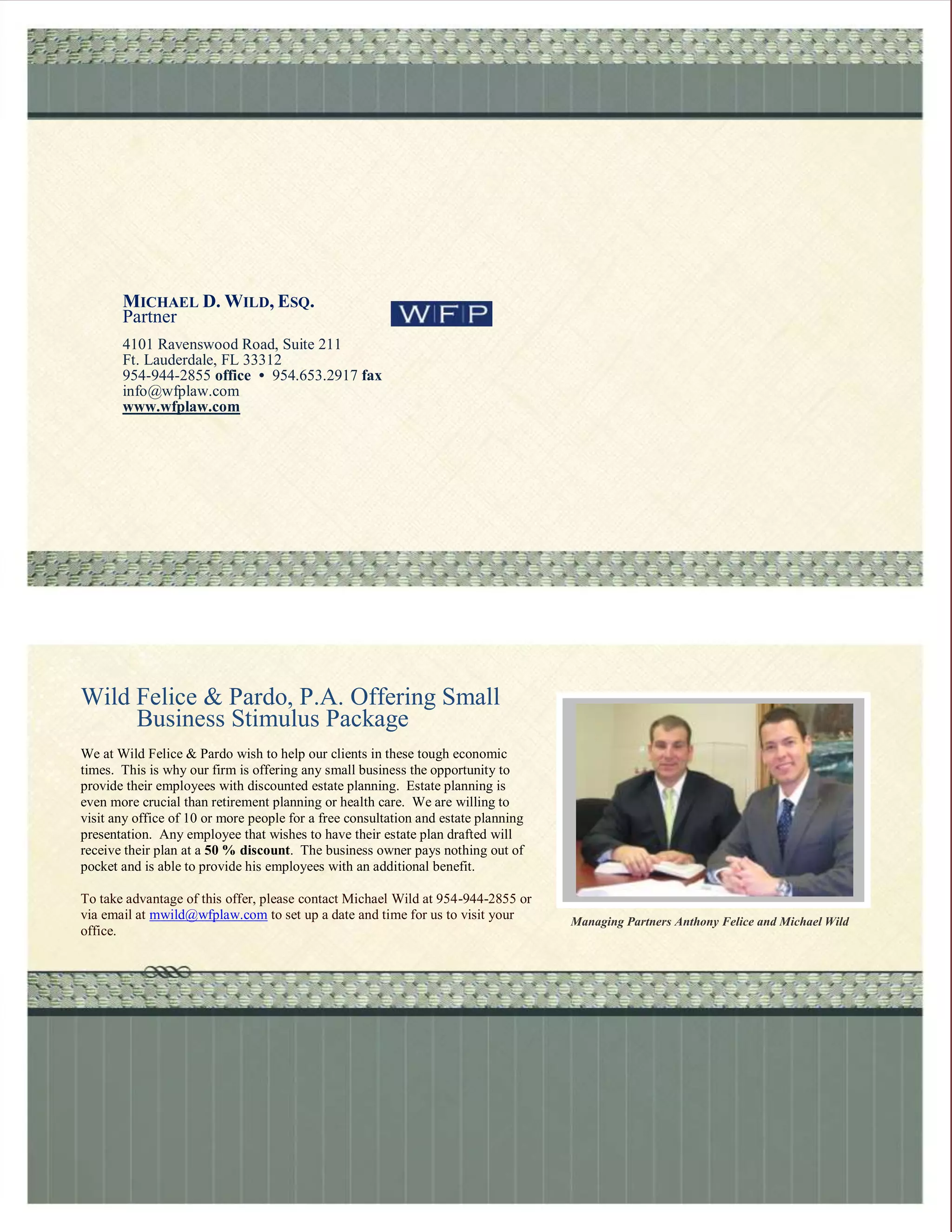 MICHAEL D. WILD, ESQ.
       Partner
       4101 Ravenswood Road, Suite 211
       Ft. Lauderdale, FL 33312
       954-944-2855 office • 954.653.2917 fax
       info@wfplaw.com
       www.wfplaw.com




Wild Felice & Pardo, P.A. Offering Small
     Business Stimulus Package
We at Wild Felice & Pardo wish to help our clients in these tough economic
times. This is why our firm is offering any small business the opportunity to
provide their employees with discounted estate planning. Estate planning is
even more crucial than retirement planning or health care. We are willing to
visit any office of 10 or more people for a free consultation and estate planning
presentation. Any employee that wishes to have their estate plan drafted will
receive their plan at a 50 % discount. The business owner pays nothing out of
pocket and is able to provide his employees with an additional benefit.

To take advantage of this offer, please contact Michael Wild at 954-944-2855 or
via email at mwild@wfplaw.com to set up a date and time for us to visit your        Managing Partners Anthony Felice and Michael Wild
office.
 