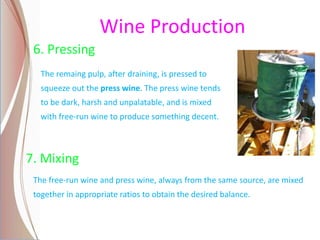 Wine Production
6. Pressing
The remaing pulp, after draining, is pressed to
squeeze out the press wine. The press wine tends
to be dark, harsh and unpalatable, and is mixed
with free-run wine to produce something decent.
7. Mixing
The free-run wine and press wine, always from the same source, are mixed
together in appropriate ratios to obtain the desired balance.
 