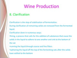 Wine Production
8. Clarification
Clarification is the step of stabilisation of fermentation.
During clarification all remaining solids are removed from the fermented
liquid.
Clarification done in numerous ways:
•fining, a process that calls for the addition of substances that cause the
solids in the liquid to adhere to one another and sink to the bottom of
the vat
•running the liquid through coarse and fine filters
•siphoning the liquid off the top of the fermenting vats after the solids
have settled to the bottom
 