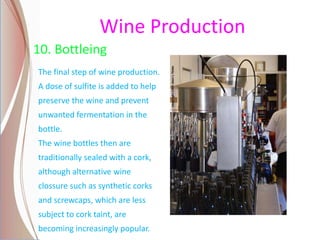 Wine Production
10. Bottleing
The final step of wine production.
A dose of sulfite is added to help
preserve the wine and prevent
unwanted fermentation in the
bottle.
The wine bottles then are
traditionally sealed with a cork,
although alternative wine
clossure such as synthetic corks
and screwcaps, which are less
subject to cork taint, are
becoming increasingly popular.
 