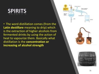 • The word distillation comes (from the
Latin destillare meaning to drip) which
is the extraction of higher alcohols from
fermented drinks by using the action of
heat to vapourize them. Basically what
distillation is the concentration or
increasing of alcohol strength
15
 