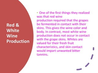 Red &
White
Wine
Production
• One of the first things they realized
was that red wine
production required that the grapes
be fermented in contact with their
skins. This gives the wine color and
body. In contrast, most white wine
production does not occur in contact
with the grape skins. Whites are
valued for their fresh fruit
characteristics, and skin contact
would impart unwanted bitter
tannins.
 