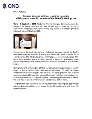 Press Release
Ramadan campaign continues to surprise customers
QNB announces 4th winner of its 100,000 QAR prize
Doha - 8 September 2013- QNB, the World’s Strongest Bank, announced the
winner of its fourth cash prize of QAR 100,000 which comes as part of its
promotional campaign which started in the holy month of Ramadan, providing
total cash prizes of QAR 600,000.
The winner of the third prize is Mrs. Kholoud Al Mansouri, one of the Bank's
customers, after she obtained a vehicle loan from QNB, which qualified her to
enter the draw. Mrs. Kholoud expressed her happiness for winning the prize: This
is the first time to win such a big prize. And she praised this campaign for being
special and different from all the promotions the Bank provided to its customers
before.
During the month of Ramadan, QNB invited all customers to participate in weekly
draws, to win a 100,000 QAR cash prize in each draw. To enter the draws,
customers only needed to get a new car loan, car lease, personal loan or credit
card before August 29, and they can double or even triple their chances to win by
increasing the number of products they get. Customers get the chance to reenter
the next draw in case their name wasn’t picked during earlier draws.
The promotion also provides a wide range of benefits, including reduced interest
rates on loans in addition to no annual fee for life credit cards and more Life
Rewards points.
 