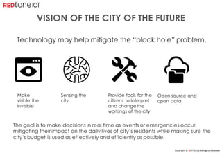 Copyright	©	RIOT	2016	All	Rights	Reserved
VISION OF THE CITY OF THE FUTURE
Open source and
open data
Make
visible the
invisible
Sensing the
city
Provide tools for the
citizens to interpret
and change the
workings of the city
Technology may help mitigate the “black hole” problem.
The goal is to make decisions in real time as events or emergencies occur,
mitigating their impact on the daily lives of city’s residents while making sure the
city’s budget is used as effectively and efficiently as possible.
 