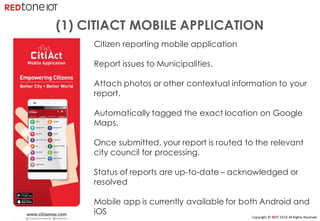 Copyright	©	RIOT	2016	All	Rights	Reserved
Citizen reporting mobile application
Report issues to Municipalities.
Attach photos or other contextual information to your
report.
Automatically tagged the exact location on Google
Maps.
Once submitted, your report is routed to the relevant
city council for processing.
Status of reports are up-to-date – acknowledged or
resolved
Mobile app is currently available for both Android and
iOS
(1) CITIACT MOBILE APPLICATION
 