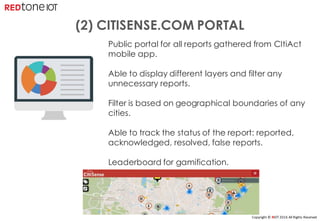 Copyright	©	RIOT	2016	All	Rights	Reserved
Public portal for all reports gathered from CItiAct
mobile app.
Able to display different layers and filter any
unnecessary reports.
Filter is based on geographical boundaries of any
cities.
Able to track the status of the report: reported,
acknowledged, resolved, false reports.
Leaderboard for gamification.
(2) CITISENSE.COM PORTAL
 