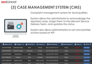 Copyright	©	RIOT	2016	All	Rights	Reserved
Complaint management system for Municipalities.
System allows the administrator to acknowledge the
reported cases, assign them to the relevant Service
Delivery Team, and updates the status.
System also allows administrators to sort and prioritize
actions based on KPI
(3) CASE MANAGEMENT SYSTEM (CMS)
 