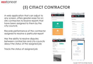 Copyright	©	RIOT	2016	All	Rights	Reserved
A web application that can adjust to
any screen, offers greater ease for on
site contractors to resolve reports that
have been assigned to them by the
city councils
Records performance of the contractor
assigned to resolve a particular report
Has the ability to resolve disputes
between contractors and city councils
about the status of the assigned job
Tracks the status of assigned job
(5) CITIACT CONTRACTOR
 