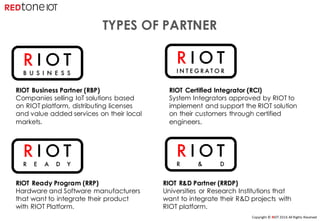 Copyright	©	RIOT	2016	All	Rights	Reserved
R I O T
B U S I N E S S
R I O T
R & D
R I O T
R E A D Y
R I O T
I N T E G R A T O R
TYPES OF PARTNER
RIOT Business Partner (RBP)
Companies selling IoT solutions based
on RIOT platform, distributing licenses
and value added services on their local
markets.
RIOT Certified Integrator (RCI)
System Integrators approved by RIOT to
implement and support the RIOT solution
on their customers through certified
engineers.
RIOT Ready Program (RRP)
Hardware and Software manufacturers
that want to integrate their product
with RIOT Platform.
RIOT R&D Partner (RRDP)
Universities or Research Institutions that
want to integrate their R&D projects with
RIOT platform.
 