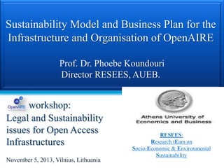Sustainability Model and Business Plan for the
Infrastructure and Organisation of OpenAIRE
Prof. Dr. Phoebe Koundouri
Director RESEES, AUEB.

workshop:
Legal and Sustainability
issues for Open Access
Infrastructures
November 5, 2013, Vilnius, Lithuania

RESEES:
Research tEam on
Socio-Economic & Environmental
Sustainability

 