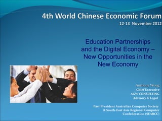 Education Partnerships
and the Digital Economy –
 New Opportunities in the
      New Economy


                              Anthony Wong
                              Chief Executive
                           AGW CONSULTING
                            Advisory & Legal

    Past President Australian Computer Society
           & South-East Asia Regional Computer
                       Confederation (SEARCC)
 