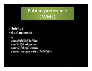 • Spiritual
• Goal oriented
• เช่น
อยากกลับไปเสียชีวิตทีบ้าน
อยากมีสติรู้ตัวเพือภาวนา
อยากหลับไปแบบไม่ทรมาน
อยากกล่าวขอบคุณ ขอโทษ ให้อภัยกับใคร
Patient preference
( Wish )
 
