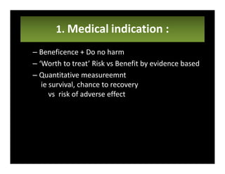 1. Medical indication :
– Beneficence + Do no harm
– ‘Worth to treat’ Risk vs Benefit by evidence based
– Quantitative measureemnt
ie survival, chance to recovery
vs risk of adverse effect
 