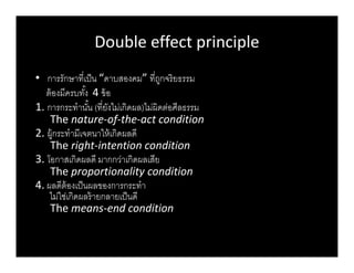 Double effect principle
• การรักษาทีเป็น “ดาบสองคม” ทีถูกจริยธรรม
ต้องมีครบทัง 4 ข้อ
1. การกระทํานัน (ทียังไม่เกิดผล)ไม่ผิดต่อศีลธรรม
The nature-of-the-act condition
2. ผู้กระทํามีเจตนาให้เกิดผลดี
The right-intention condition
3. โอกาสเกิดผลดี มากกว่าเกิดผลเสีย
The proportionality condition
4. ผลดีต้องเป็นผลของการกระทํา
ไม่ใช่เกิดผลร้ายกลายเป็นดี
The means-end condition
Double effect principleDouble effect principle
 