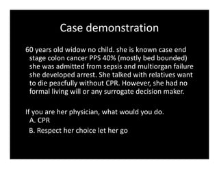 Case demonstration
60 years old widow no child. she is known case end
stage colon cancer PPS 40% (mostly bed bounded)
she was admitted from sepsis and multiorgan failure
she developed arrest. She talked with relatives want
to die peacfully without CPR. However, she had no
formal living will or any surrogate decision maker.
If you are her physician, what would you do.
A. CPR
B. Respect her choice let her go
 
