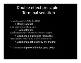 Double effect principle :
Terminal sedation
การให้ยาโดยแพทย์(ไม่ใช่ให้ใครสังยาให้ก็ได้)
= Morally neutral
มีเจตนาบรรเทาอาการเจ็บปวดทุรนทุราย
= Good intention
ขนาดทีให้ ปรับตามความอาการ โอกาสกดการหายใจมีได้แต่น้อย
= Good effect outweighs bad effect
ผลของการบรรเทา เกิดจากการหลับ ไม่ได้เกิดจากกดการหายใจ
= Good ends not justify by evil means
* จึงไม่ควรเขียนว่า drip morphine for good death
 
