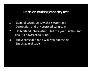 1. General cognition : Awake + Attention
Depression and uncontroled symptom
2. Understand information : Tell me your understand
about ‘Endotracheal tube’
3. Know consequence : Why you choose no
Endotracheal tube
Decision making capacity test
 