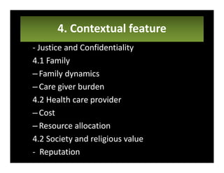 4. Contextual feature
- Justice and Confidentiality
4.1 Family
–Family dynamics
–Care giver burden
4.2 Health care provider
–Cost
–Resource allocation
4.2 Society and religious value
- Reputation
 