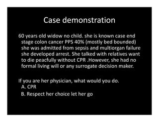 Case demonstration
60 years old widow no child. she is known case end
stage colon cancer PPS 40% (mostly bed bounded)
she was admitted from sepsis and multiorgan failure
she developed arrest. She talked with relatives want
to die peacfully without CPR .However, she had no
formal living will or any surrogate decision maker.
If you are her physician, what would you do.
A. CPR
B. Respect her choice let her go
 