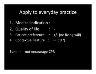 Apply to everyday practice
1. Medical indication : -
2. Quality of life : -
3. Patient preference : +/- (no living will)
4. Contextual feature : - (ICU?)
Sum : - not encourage CPR
 
