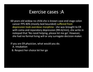 Exercise cases :A
60 years old widow no child.she is known case end stage colon
cancer PPS 40% (mostly bed bounded) suffered from
depression took overdose morphine : she was brought to ER
with coma and reparatory depression (RR=6/min), she write in
notepad that ‘No need helping, please let me go’. However,
she had no formal living will or any surrogate decision maker.
If you are ER physician, what would you do.
A. Intubation
B. Respect her choice let her go
 