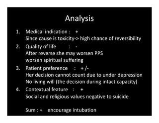 Analysis
1. Medical indication : +
Since cause is toxicity-> high chance of reversibility
2. Quality of life : -
After reverse she may worsen PPS
worsen spiritual suffering
3. Patient preference : + /-
Her decision cannot count due to under depression
No living will (the decision during intact capacity)
4. Contextual feature : +
Social and religious values negative to suicide
Sum : + encourage intubation
 
