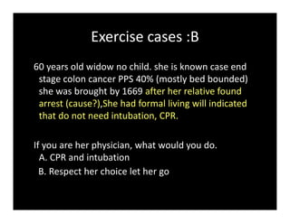 Exercise cases :B
60 years old widow no child. she is known case end
stage colon cancer PPS 40% (mostly bed bounded)
she was brought by 1669 after her relative found
arrest (cause?),She had formal living will indicated
that do not need intubation, CPR.
If you are her physician, what would you do.
A. CPR and intubation
B. Respect her choice let her go
 