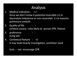 Analysis
1. Medical indication : + /-
Since we don’t know it potential reversible (+) ie
electrolyte imbalance or non-reversible (-) ie massive
pulmonary embolii.
2. Quality of life : -
cerebral anoxia ->she likely to worsen PPS Patient
3. preference : -
living will
4. Contextual feature : +/-
It may took heavily investigation, ventilator need
Sum : - not encourage CPR
 