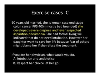 Exercise cases :C
60 years old married. she is known case end stage
colon cancer PPS 40% (mostly bed bounded) she
developed severe dyspnea and fever suspected
aspiration pneumonia. She had formal living will
indicated that do not need intubation. However her
daughter want to save her life because fear of others
might blame her if she refuse the treatment.
If you are her physician, what would you do.
A. Intubation and antibiotics
B. Respect her choice let her go
 
