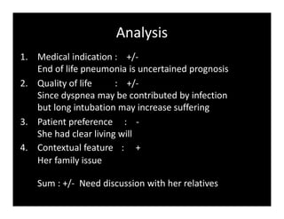 Analysis
1. Medical indication : +/-
End of life pneumonia is uncertained prognosis
2. Quality of life : +/-
Since dyspnea may be contributed by infection
but long intubation may increase suffering
3. Patient preference : -
She had clear living will
4. Contextual feature : +
Her family issue
Sum : +/- Need discussion with her relatives
 