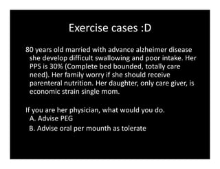 Exercise cases :D
80 years old married with advance alzheimer disease
she develop difficult swallowing and poor intake. Her
PPS is 30% (Complete bed bounded, totally care
need). Her family worry if she should receive
parenteral nutrition. Her daughter, only care giver, is
economic strain single mom.
If you are her physician, what would you do.
A. Advise PEG
B. Advise oral per mounth as tolerate
 