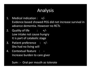 Analysis
1. Medical indication : +/-
Evidence based showed PEG did not increase survival in
advance dementia. However no RCTs
2. Quality of life : +/-
Low intake not cause hungry
It is part of catabolic stage
3. Patient preference : +/-
She had no living will
4. Contextual feature : -
Increase burden to care giver
Sum : - Oral per mouth as tolerate
 