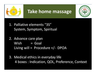 1. Palliative elements “3S”
System, Symptom, Spiritual
2. Advance care plan
Wish = Goal
Living will = Procedure +/- DPOA
3. Medical ethics in everyday life
4 boxes : Indication, QOL, Preference, Context
Take home massage
 