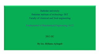 Bahirdar university
Bahirdar institute of technology /BiT
Faculty of chemical and food engineering
Fundamental of Biochemical Engineering /4122
2013 EC
By Ins. Birhanu Ayitegeb
 