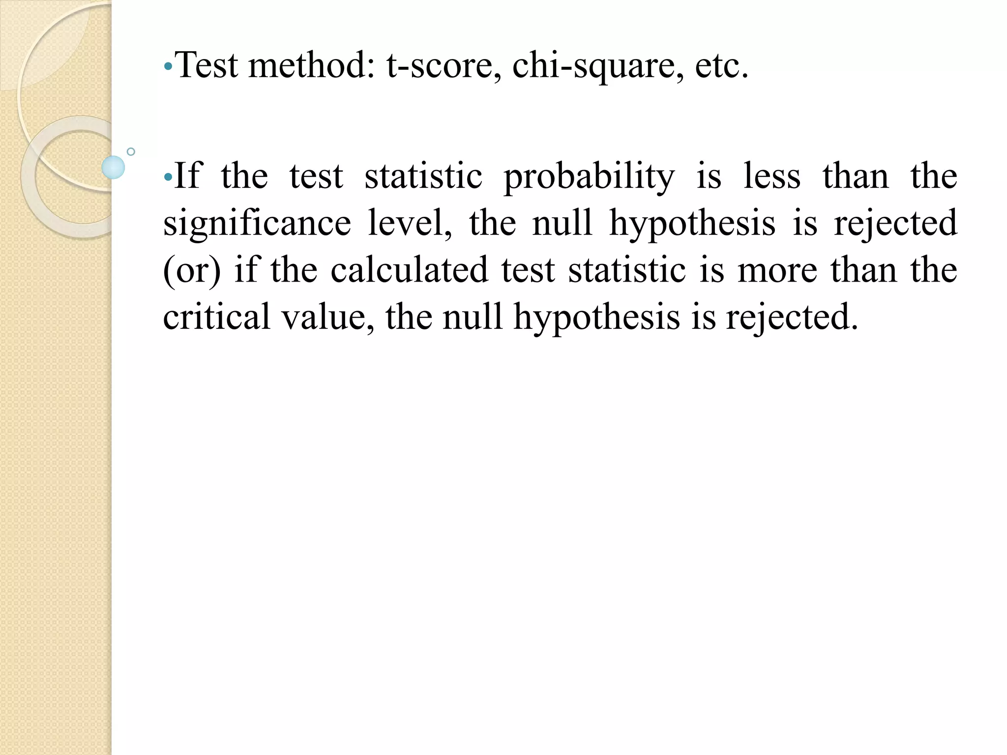 •Test method: t-score, chi-square, etc.
•If the test statistic probability is less than the
significance level, the null hypothesis is rejected
(or) if the calculated test statistic is more than the
critical value, the null hypothesis is rejected.
 