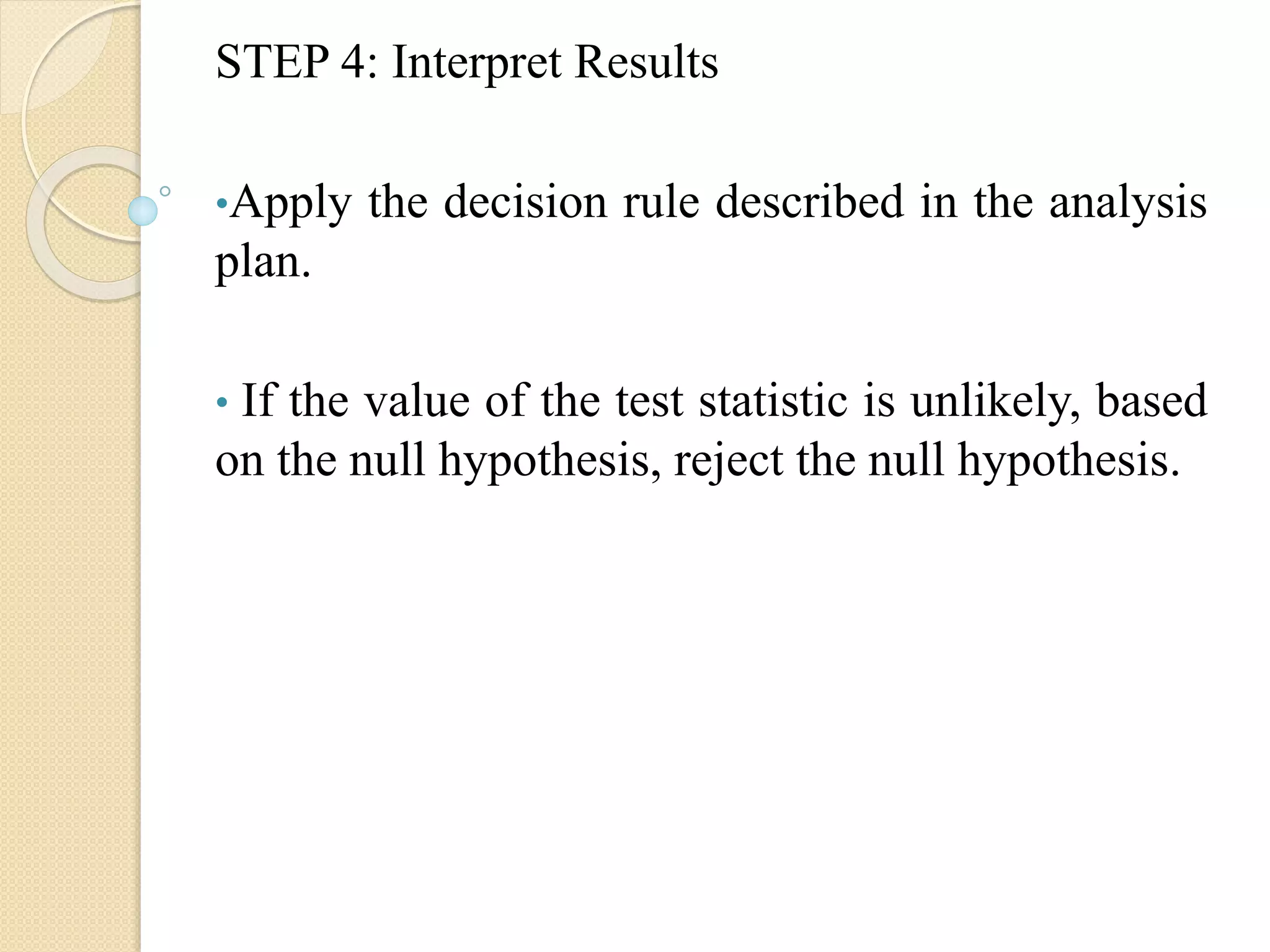 STEP 4: Interpret Results
•Apply the decision rule described in the analysis
plan.
• If the value of the test statistic is unlikely, based
on the null hypothesis, reject the null hypothesis.
 