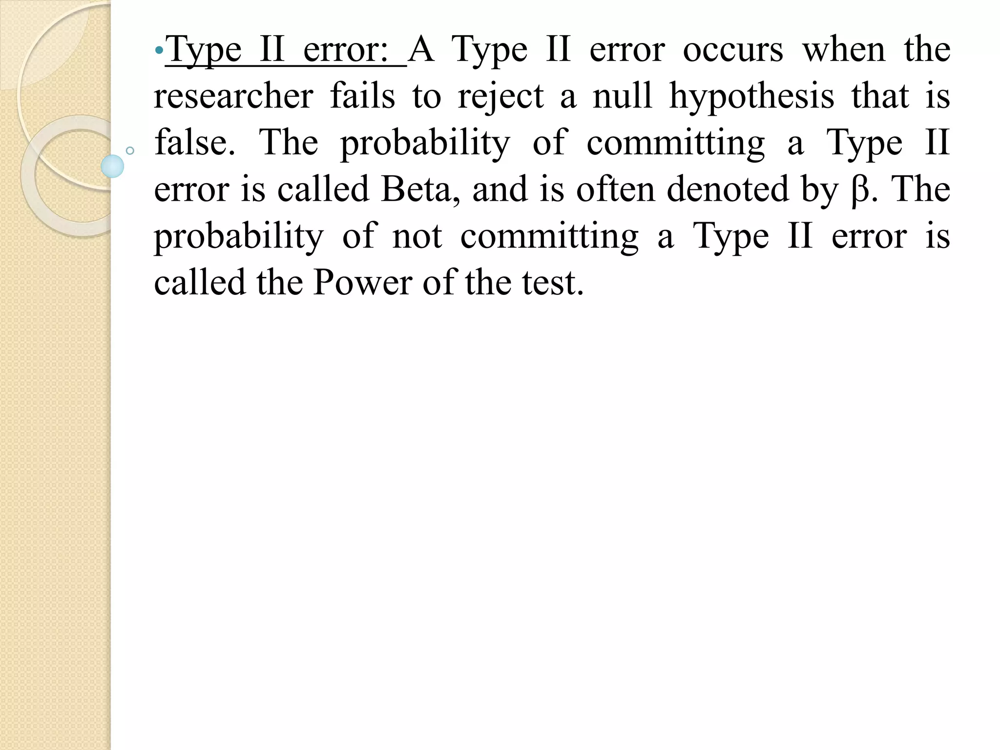 •Type II error: A Type II error occurs when the
researcher fails to reject a null hypothesis that is
false. The probability of committing a Type II
error is called Beta, and is often denoted by β. The
probability of not committing a Type II error is
called the Power of the test.
 