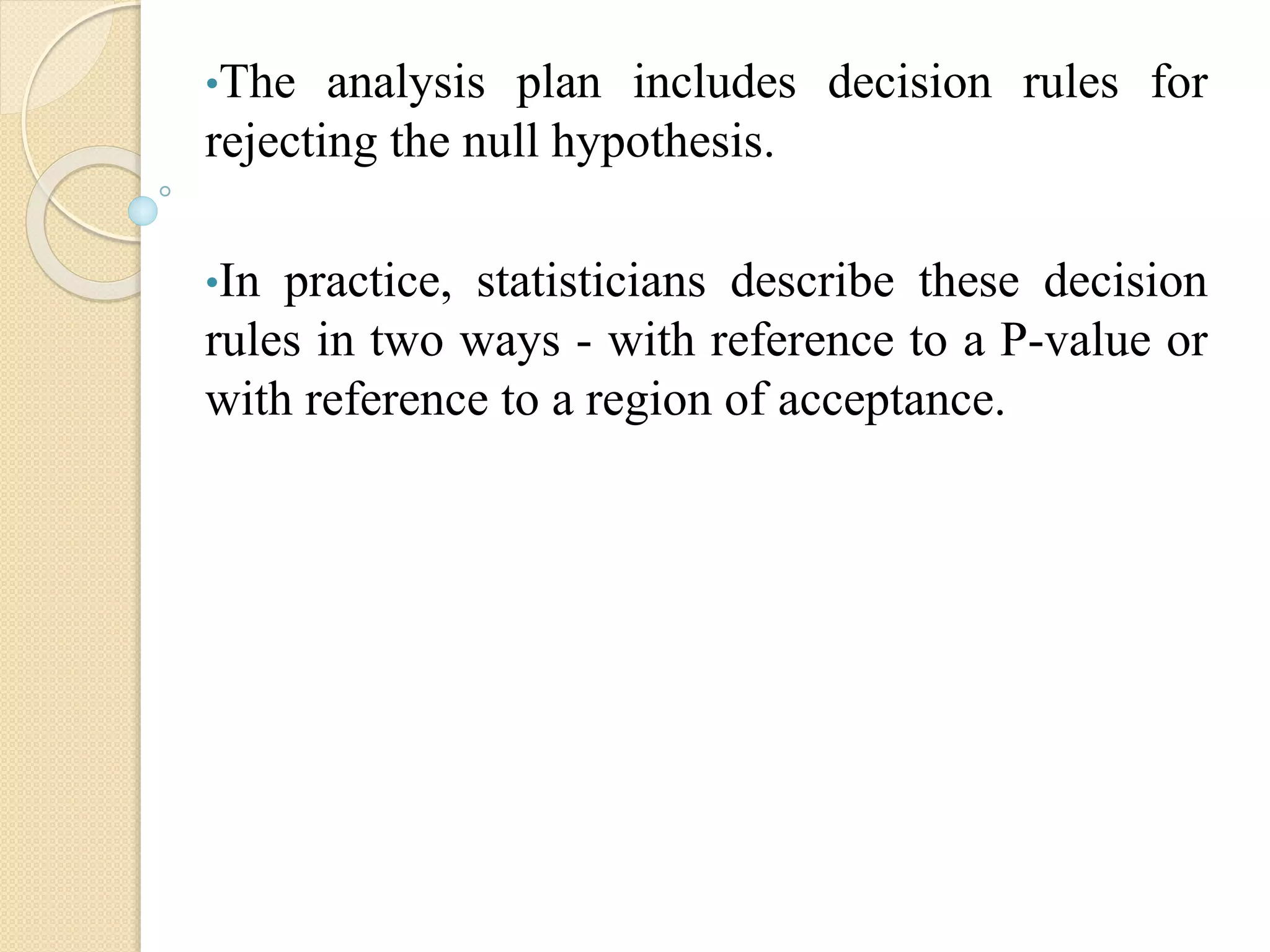 •The analysis plan includes decision rules for
rejecting the null hypothesis.
•In practice, statisticians describe these decision
rules in two ways - with reference to a P-value or
with reference to a region of acceptance.
 