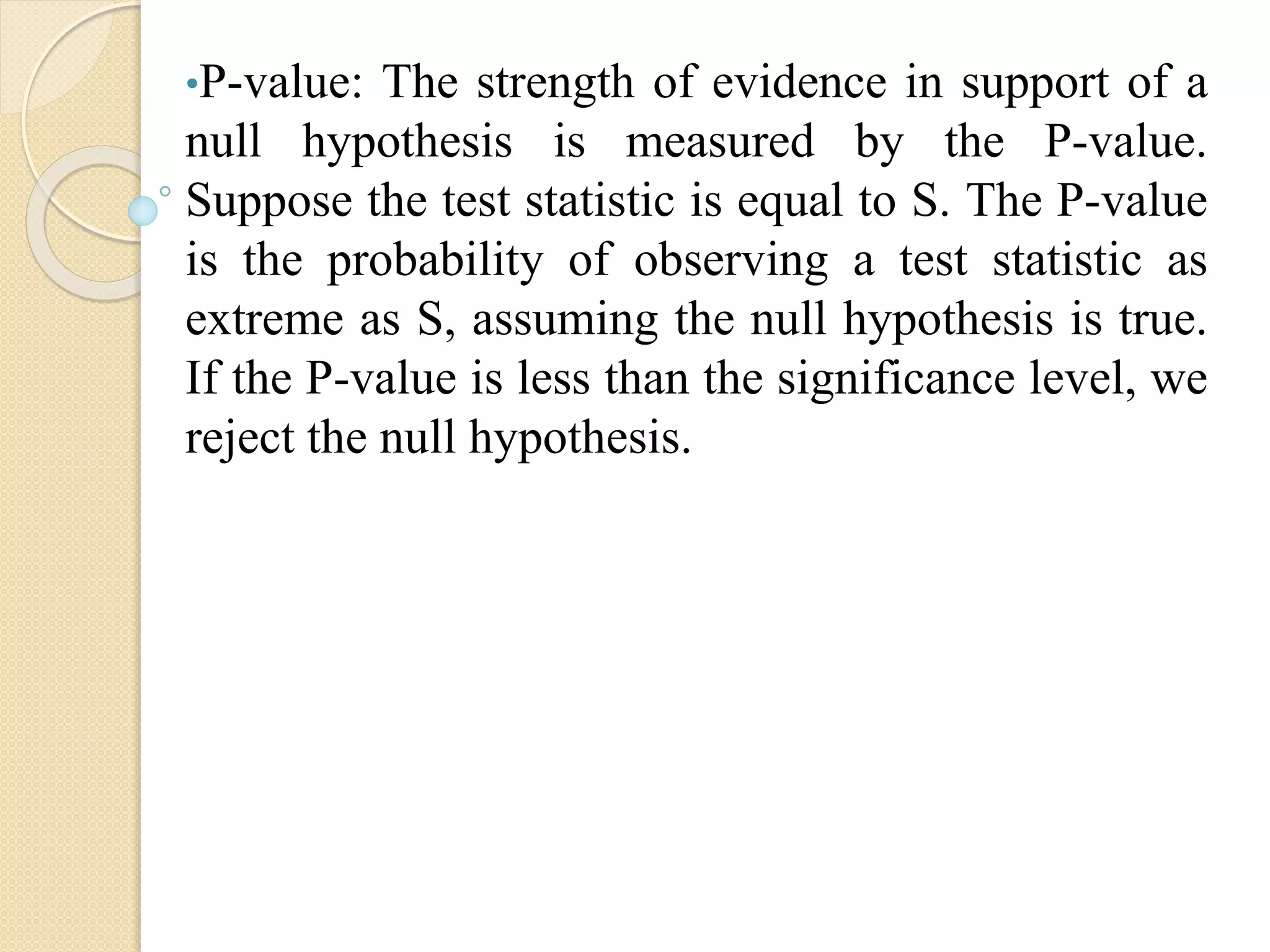 •P-value: The strength of evidence in support of a
null hypothesis is measured by the P-value.
Suppose the test statistic is equal to S. The P-value
is the probability of observing a test statistic as
extreme as S, assuming the null hypothesis is true.
If the P-value is less than the significance level, we
reject the null hypothesis.
 