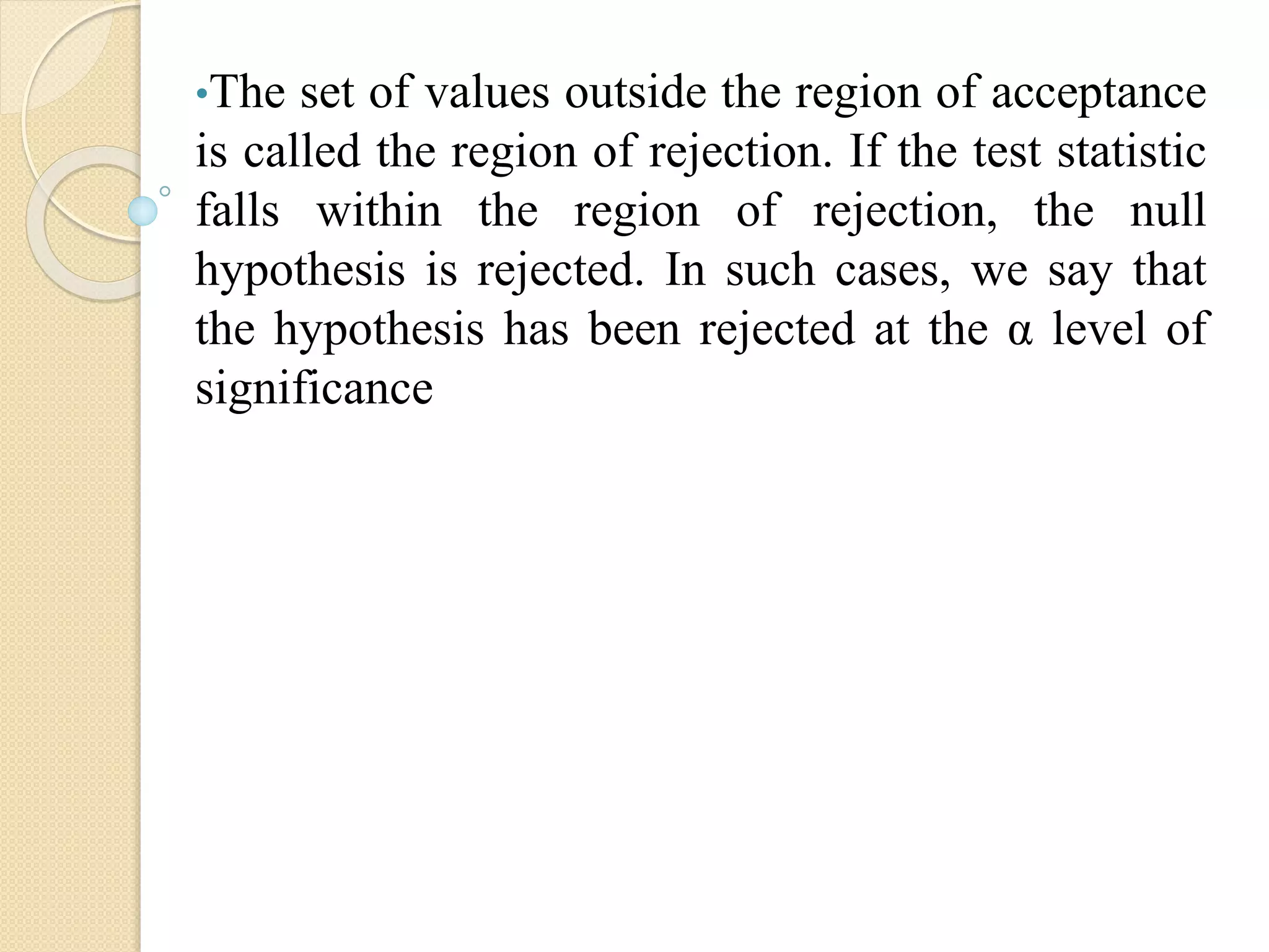 •The set of values outside the region of acceptance
is called the region of rejection. If the test statistic
falls within the region of rejection, the null
hypothesis is rejected. In such cases, we say that
the hypothesis has been rejected at the α level of
significance
 