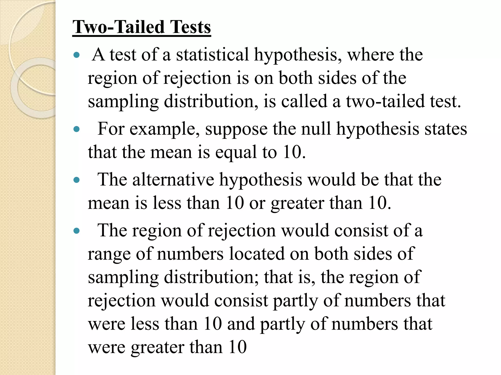 Two-Tailed Tests
 A test of a statistical hypothesis, where the
region of rejection is on both sides of the
sampling distribution, is called a two-tailed test.
 For example, suppose the null hypothesis states
that the mean is equal to 10.
 The alternative hypothesis would be that the
mean is less than 10 or greater than 10.
 The region of rejection would consist of a
range of numbers located on both sides of
sampling distribution; that is, the region of
rejection would consist partly of numbers that
were less than 10 and partly of numbers that
were greater than 10
 