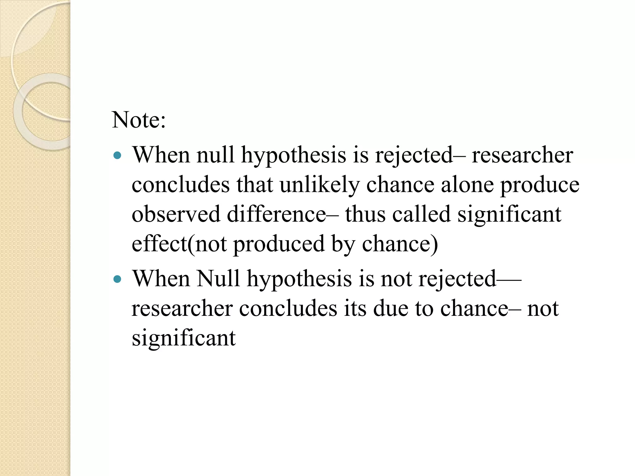 Note:
 When null hypothesis is rejected– researcher
concludes that unlikely chance alone produce
observed difference– thus called significant
effect(not produced by chance)
 When Null hypothesis is not rejected—
researcher concludes its due to chance– not
significant
 
