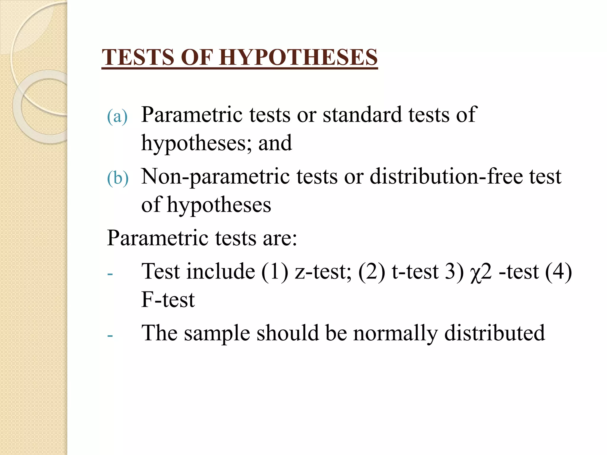 TESTS OF HYPOTHESES
(a) Parametric tests or standard tests of
hypotheses; and
(b) Non-parametric tests or distribution-free test
of hypotheses
Parametric tests are:
- Test include (1) z-test; (2) t-test 3) χ2 -test (4)
F-test
- The sample should be normally distributed
 