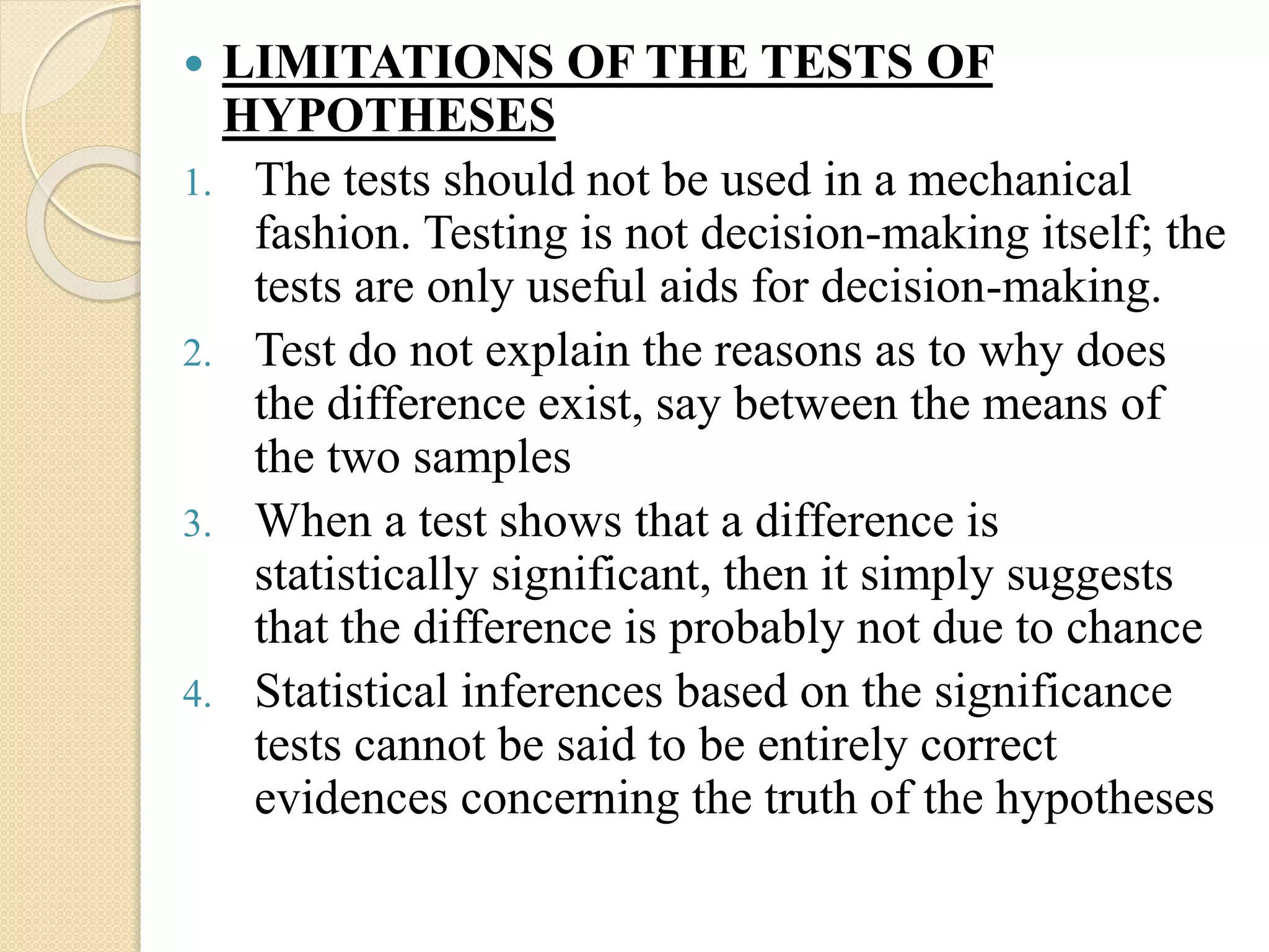  LIMITATIONS OF THE TESTS OF
HYPOTHESES
1. The tests should not be used in a mechanical
fashion. Testing is not decision-making itself; the
tests are only useful aids for decision-making.
2. Test do not explain the reasons as to why does
the difference exist, say between the means of
the two samples
3. When a test shows that a difference is
statistically significant, then it simply suggests
that the difference is probably not due to chance
4. Statistical inferences based on the significance
tests cannot be said to be entirely correct
evidences concerning the truth of the hypotheses
 