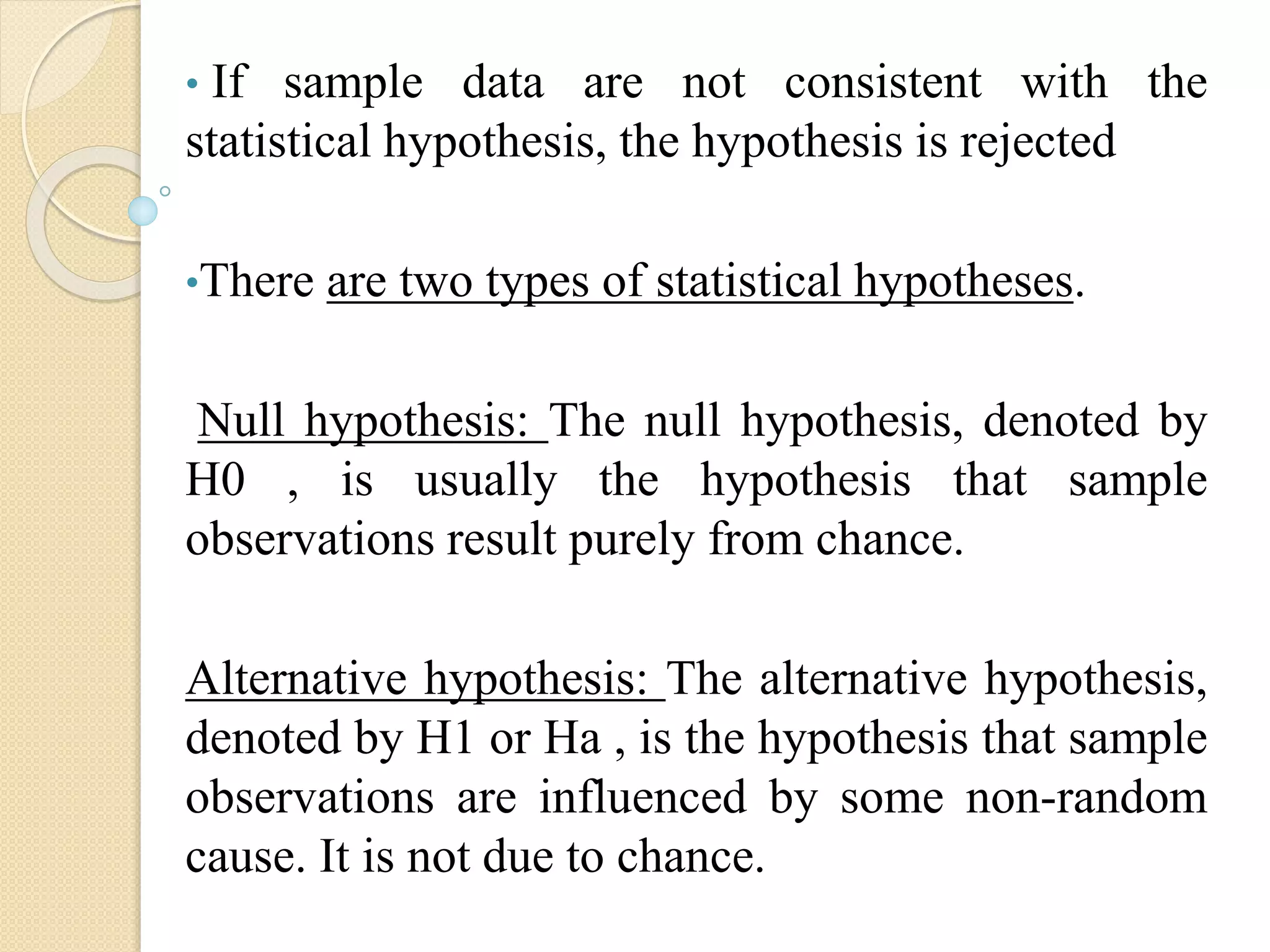 • If sample data are not consistent with the
statistical hypothesis, the hypothesis is rejected
•There are two types of statistical hypotheses.
Null hypothesis: The null hypothesis, denoted by
H0 , is usually the hypothesis that sample
observations result purely from chance.
Alternative hypothesis: The alternative hypothesis,
denoted by H1 or Ha , is the hypothesis that sample
observations are influenced by some non-random
cause. It is not due to chance.
 