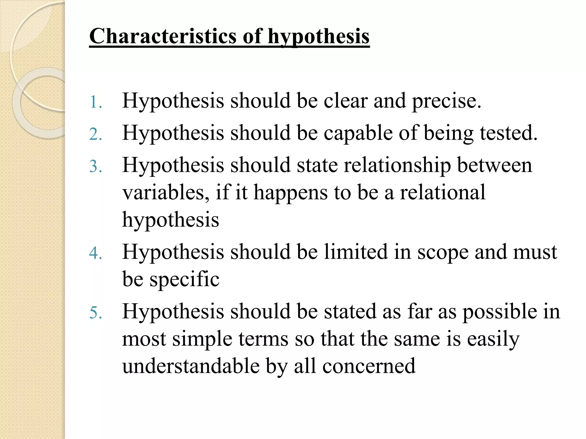 Characteristics of hypothesis
1. Hypothesis should be clear and precise.
2. Hypothesis should be capable of being tested.
3. Hypothesis should state relationship between
variables, if it happens to be a relational
hypothesis
4. Hypothesis should be limited in scope and must
be specific
5. Hypothesis should be stated as far as possible in
most simple terms so that the same is easily
understandable by all concerned
 